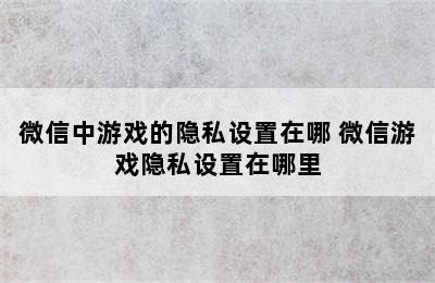 微信中游戏的隐私设置在哪 微信游戏隐私设置在哪里